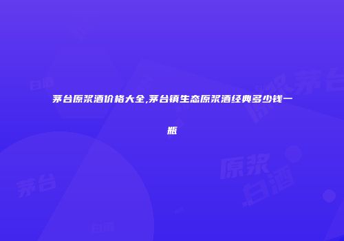 茅台原浆酒价格大全,茅台镇生态原浆酒经典多少钱一瓶