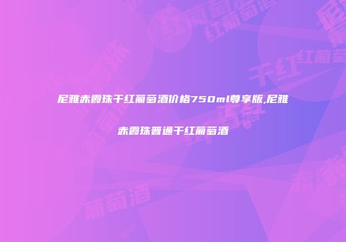 尼雅赤霞珠干红葡萄酒价格750ml尊享版,尼雅赤霞珠普通干红葡萄酒