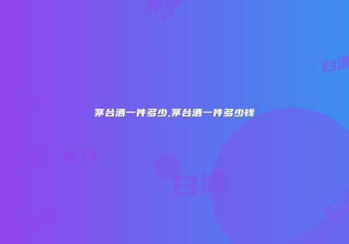 茅台酒一件多少,茅台酒一件多少钱