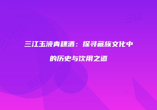 三江玉液青稞酒：探寻藏族文化中的历史与饮用之道