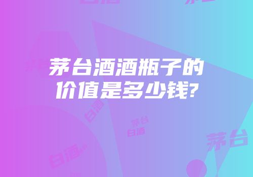 茅台酒酒瓶子的价值是多少钱?