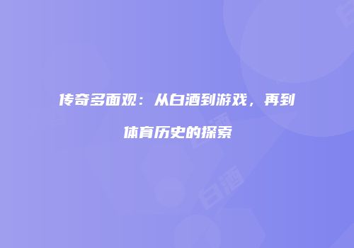 传奇多面观：从白酒到游戏，再到体育历史的探索