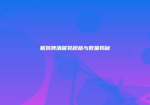 瓶装啤酒箱装规格与数量揭秘