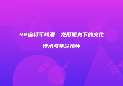 42度将军岭酒：龙形瓶身下的文化传承与革命情怀