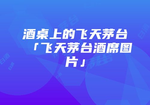 酒桌上的飞天茅台「飞天茅台酒席图片」