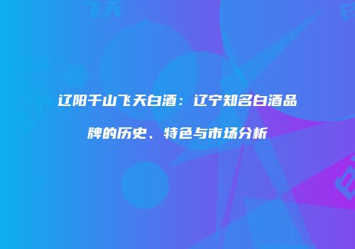 辽阳千山飞天白酒：辽宁知名白酒品牌的历史、特色与市场分析