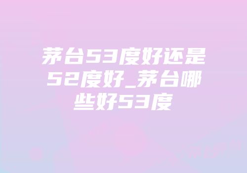 茅台53度好还是52度好_茅台哪些好53度