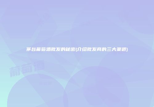 茅台葡萄酒批发的秘密(介绍批发商的三大渠道)