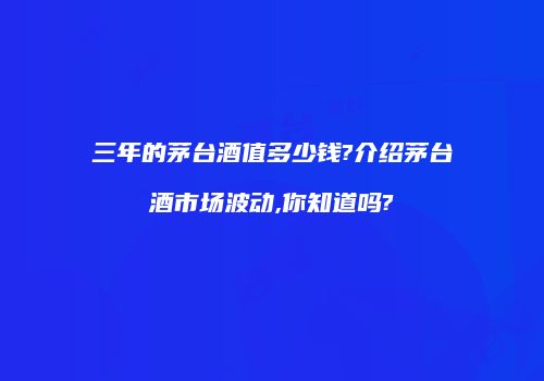 三年的茅台酒值多少钱?介绍茅台酒市场波动,你知道吗?