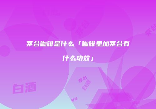 茅台咖啡是什么「咖啡里加茅台有什么功效」