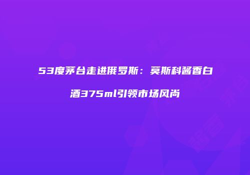 53度茅台走进俄罗斯：莫斯科酱香白酒375ml引领市场风尚