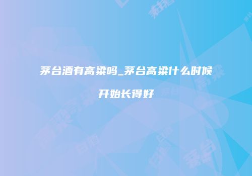 茅台酒有高粱吗_茅台高粱什么时候开始长得好