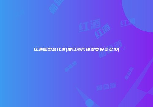 红酒加盟总代理(做红酒代理需要投资多少)