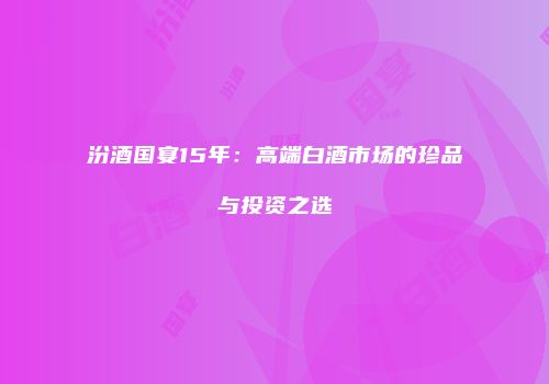 汾酒国宴15年：高端白酒市场的珍品与投资之选