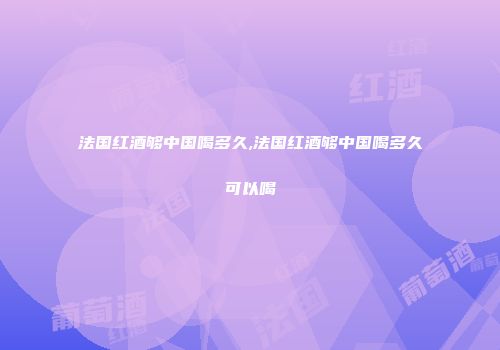 法国红酒够中国喝多久,法国红酒够中国喝多久可以喝