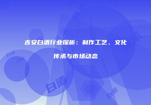 吉安白酒行业探析：制作工艺、文化传承与市场动态