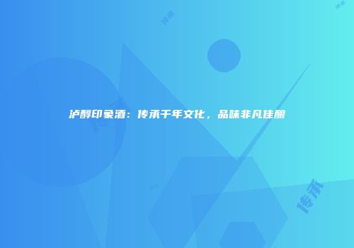 泸醇印象酒：传承千年文化，品味非凡佳酿