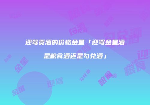 迎驾贡酒的价格金星「迎驾金星酒是粮食酒还是勾兑酒」