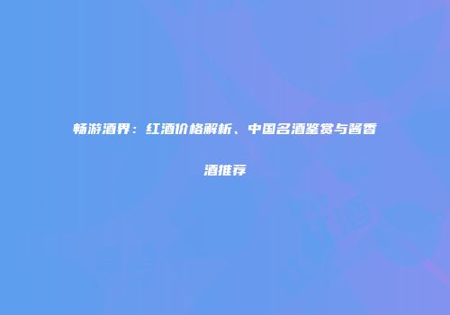 畅游酒界：红酒价格解析、中国名酒鉴赏与酱香酒推荐
