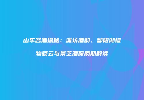 山东名酒探秘：潍坊酒韵、鄱阳湖植物疑云与景芝酒保质期解读