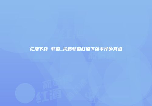 红酒下药 韩国_揭露韩国红酒下药事件的真相