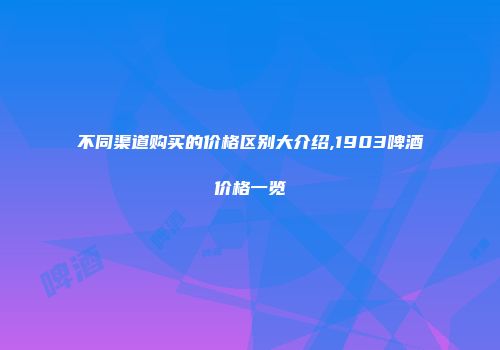 不同渠道购买的价格区别大介绍,1903啤酒价格一览