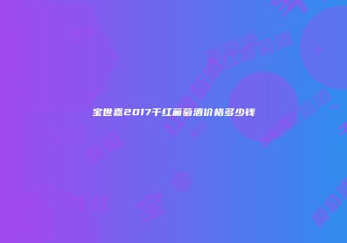 宝世嘉2017干红葡萄酒价格多少钱