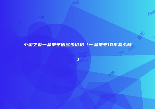 中国之香一品景芝酒多少价格「一品景芝10年怎么样」