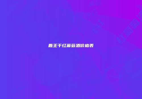 鹿王干红葡萄酒价格表