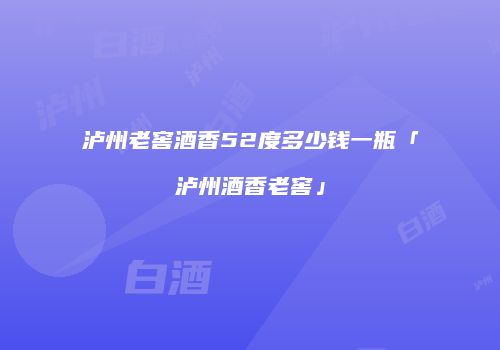 泸州老窖酒香52度多少钱一瓶「泸州酒香老窖」