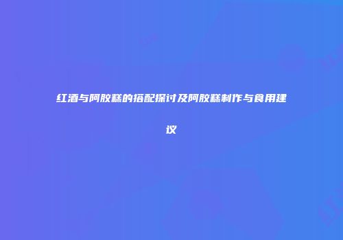 红酒与阿胶糕的搭配探讨及阿胶糕制作与食用建议
