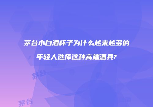 茅台小白酒杯子为什么越来越多的年轻人选择这种高端酒具?