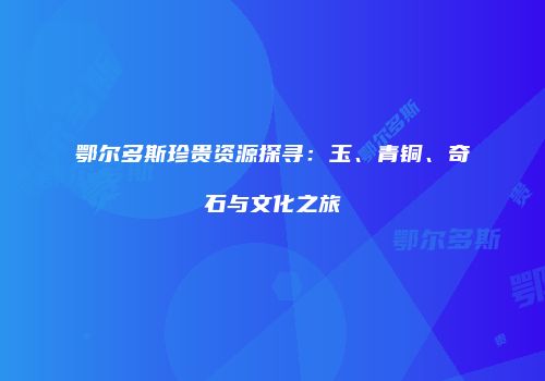 鄂尔多斯珍贵资源探寻：玉、青铜、奇石与文化之旅