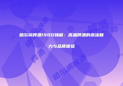 哈尔滨啤酒1900臻藏：高端啤酒的泡沫魅力与品质体验