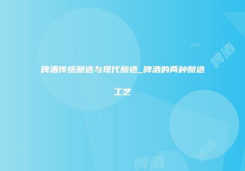 啤酒传统酿造与现代酿造_啤酒的两种酿造工艺