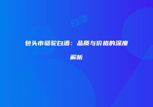 包头市骆驼白酒：品质与价格的深度解析