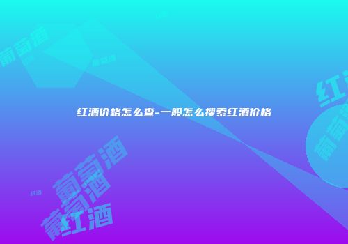 红酒价格怎么查-一般怎么搜索红酒价格