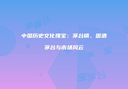 中国历史文化瑰宝：茅台镇、国酒茅台与市场风云