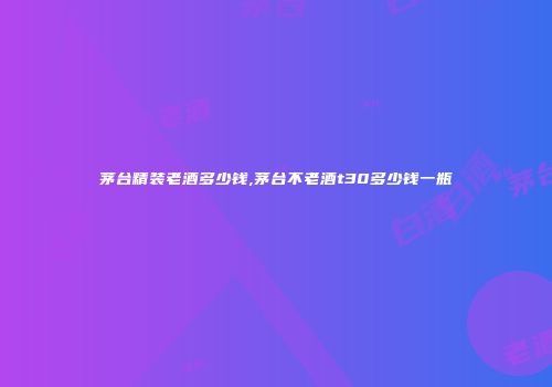 茅台精装老酒多少钱,茅台不老酒t30多少钱一瓶