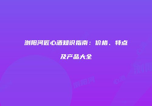 浏阳河匠心酒知识指南：价格、特点及产品大全