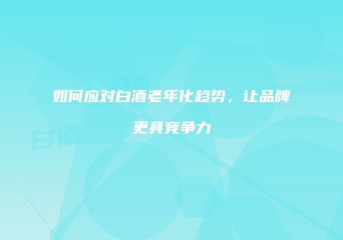 如何应对白酒老年化趋势，让品牌更具竞争力