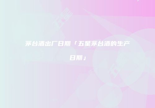 茅台酒出厂日期「五星茅台酒的生产日期」