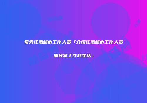 每天红酒超市工作人员「介绍红酒超市工作人员的日常工作和生活」