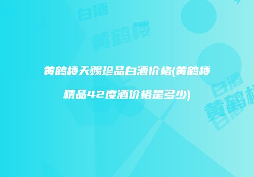 黄鹤楼天赐珍品白酒价格(黄鹤楼精品42度酒价格是多少)