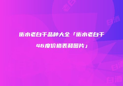 衡水老白干品种大全「衡水老白干46度价格表和图片」