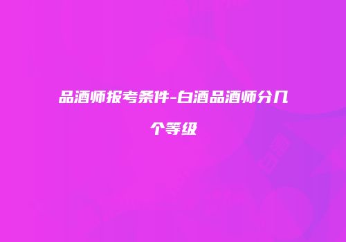 品酒师报考条件-白酒品酒师分几个等级