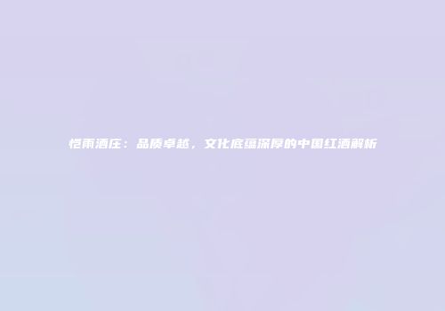 恺雨酒庄：品质卓越，文化底蕴深厚的中国红酒解析