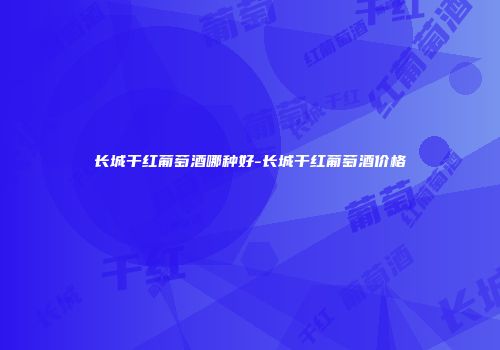 长城干红葡萄酒哪种好-长城干红葡萄酒价格