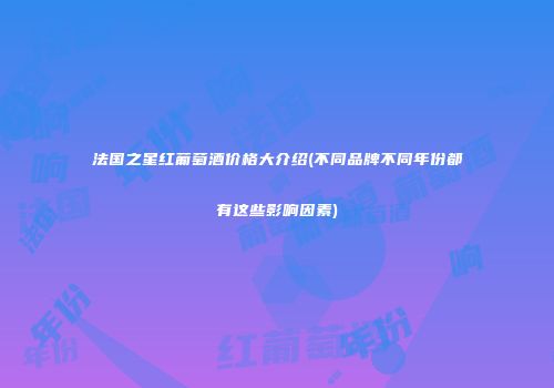 法国之星红葡萄酒价格大介绍(不同品牌不同年份都有这些影响因素)