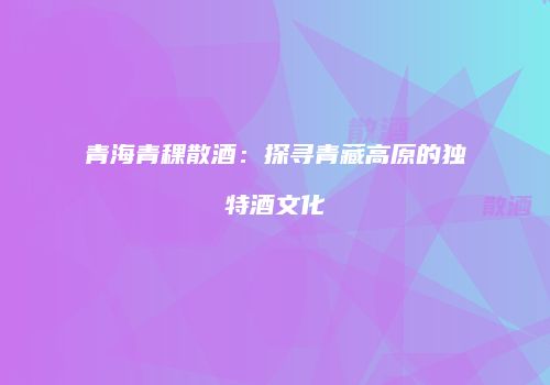 青海青稞散酒：探寻青藏高原的独特酒文化